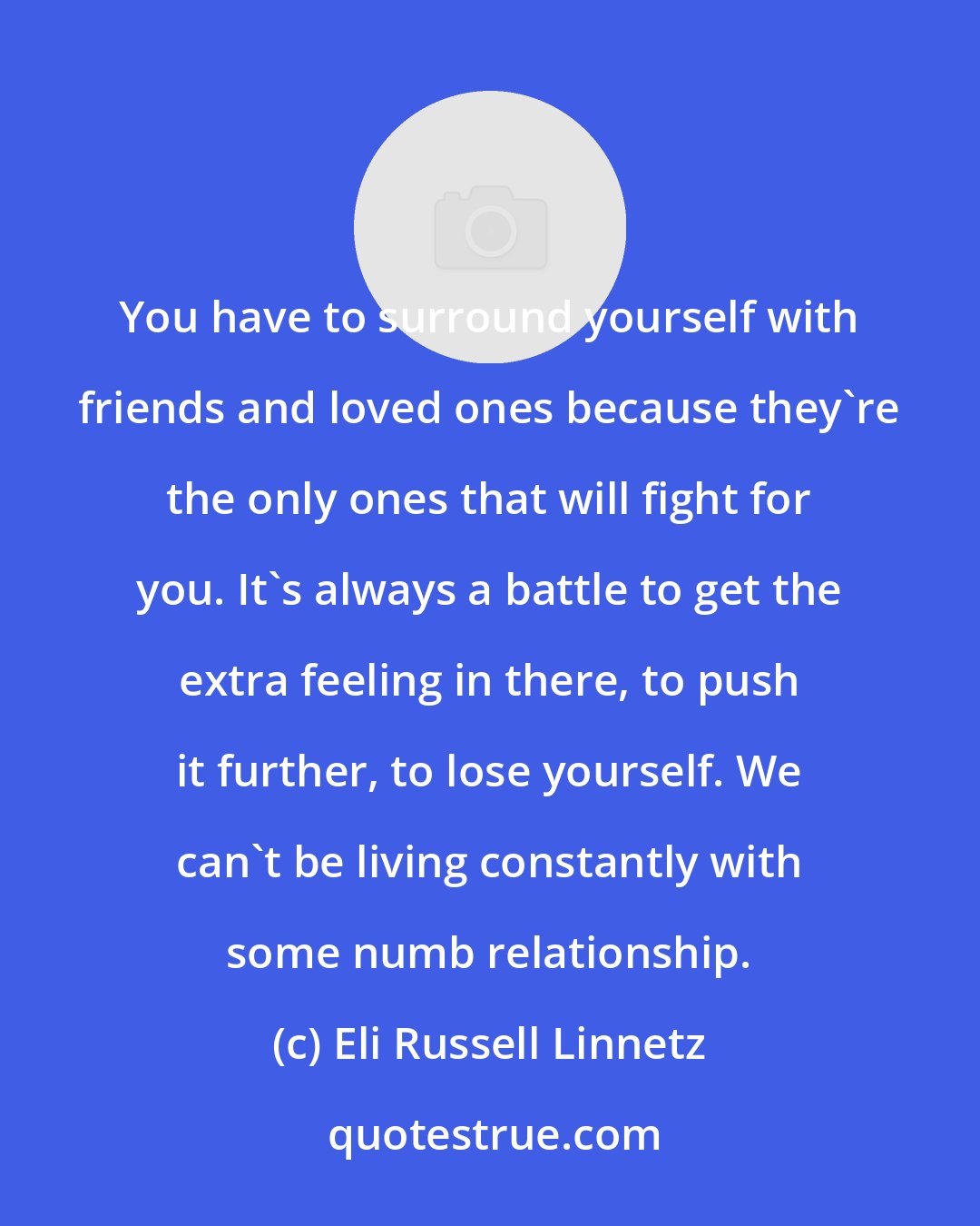 Eli Russell Linnetz: You have to surround yourself with friends and loved ones because they're the only ones that will fight for you. It's always a battle to get the extra feeling in there, to push it further, to lose yourself. We can't be living constantly with some numb relationship.