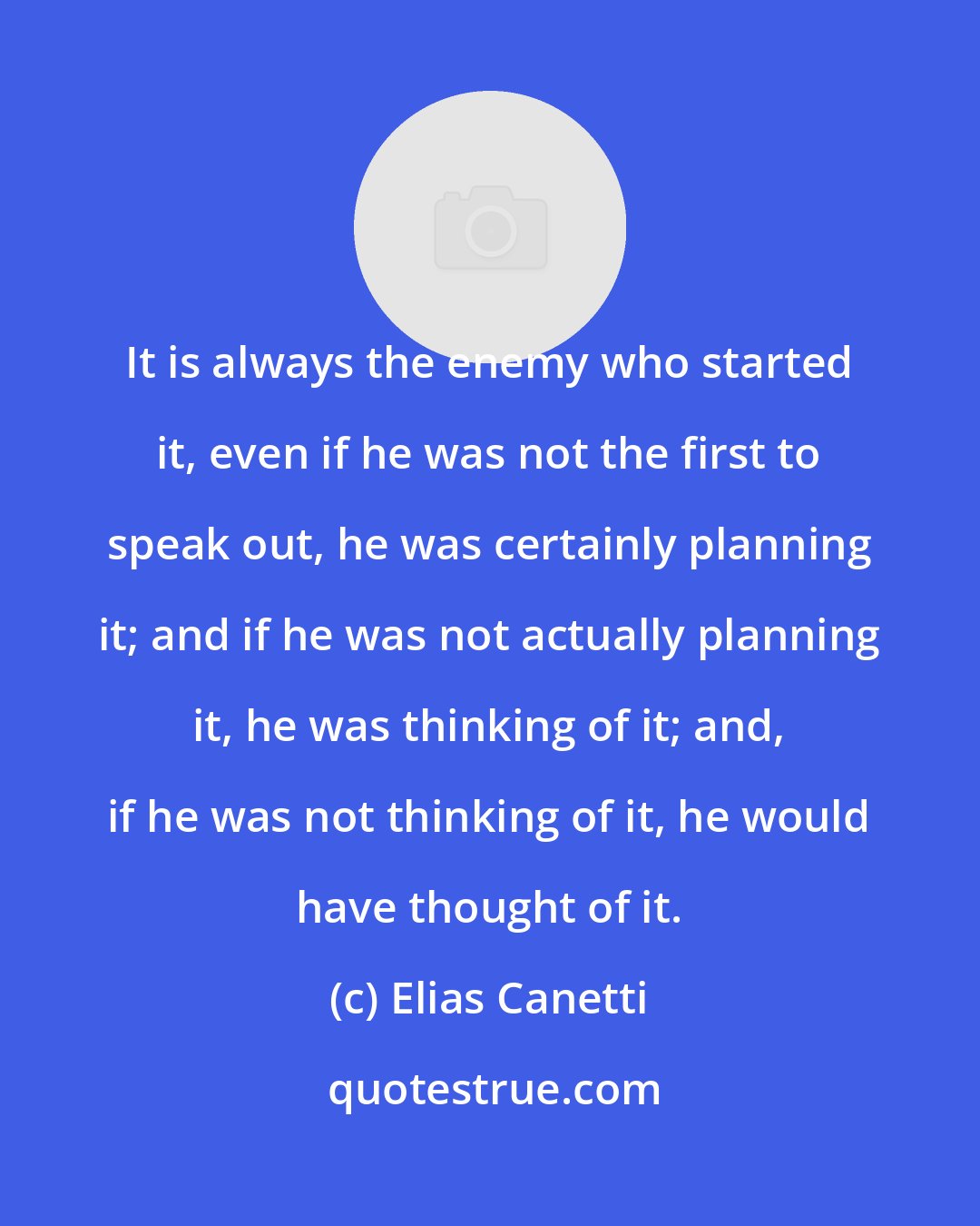 Elias Canetti: It is always the enemy who started it, even if he was not the first to speak out, he was certainly planning it; and if he was not actually planning it, he was thinking of it; and, if he was not thinking of it, he would have thought of it.