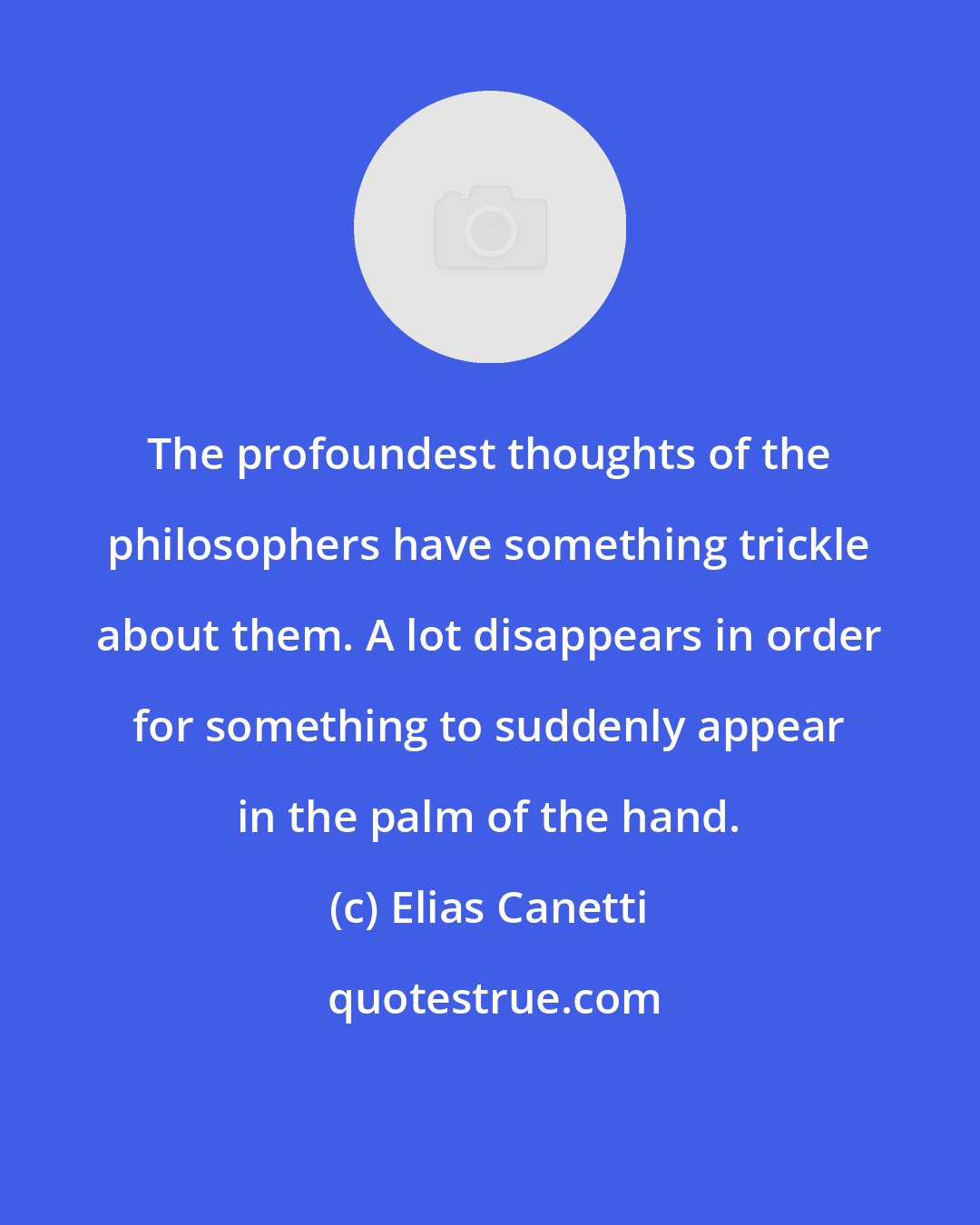 Elias Canetti: The profoundest thoughts of the philosophers have something trickle about them. A lot disappears in order for something to suddenly appear in the palm of the hand.