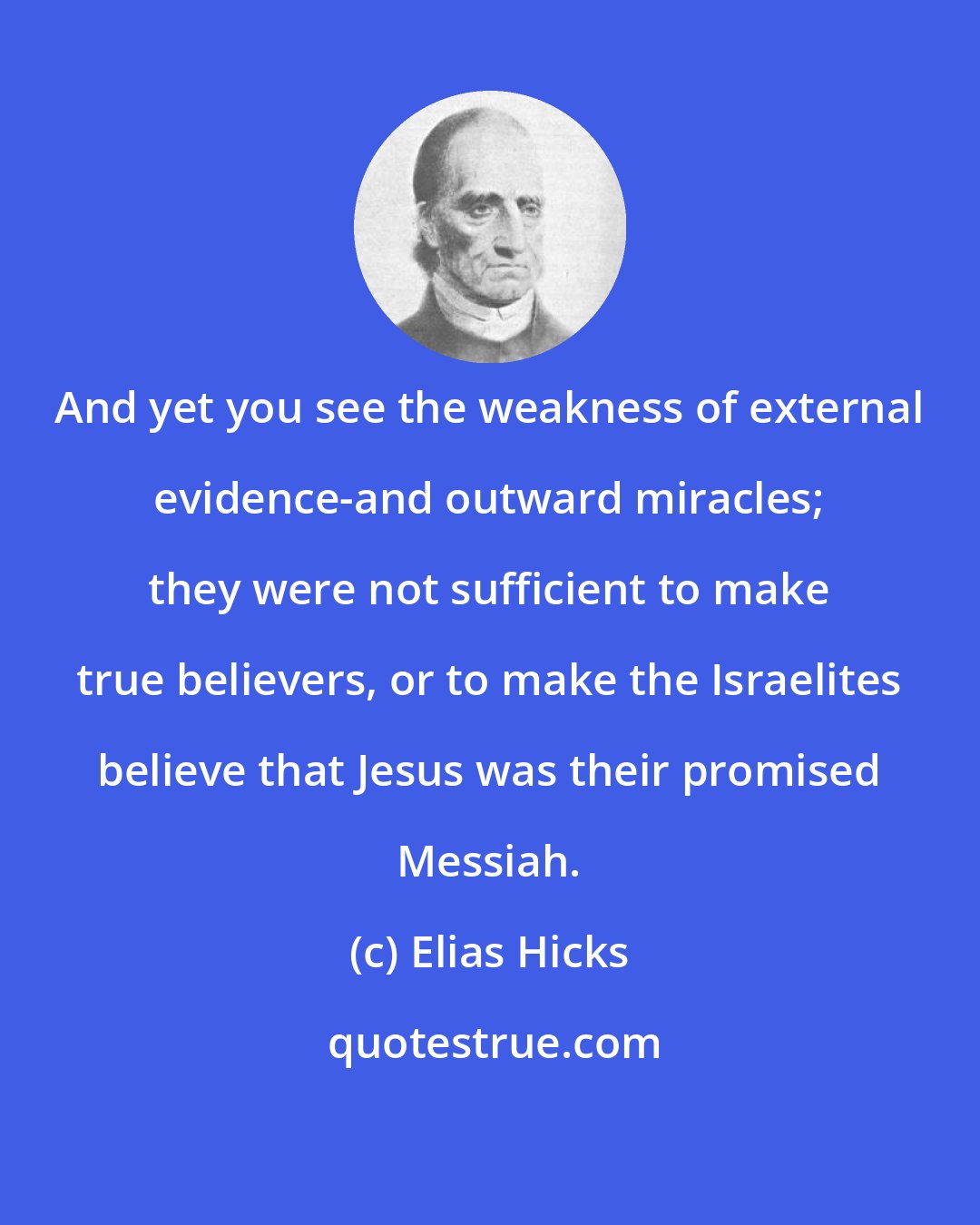 Elias Hicks: And yet you see the weakness of external evidence-and outward miracles; they were not sufficient to make true believers, or to make the Israelites believe that Jesus was their promised Messiah.