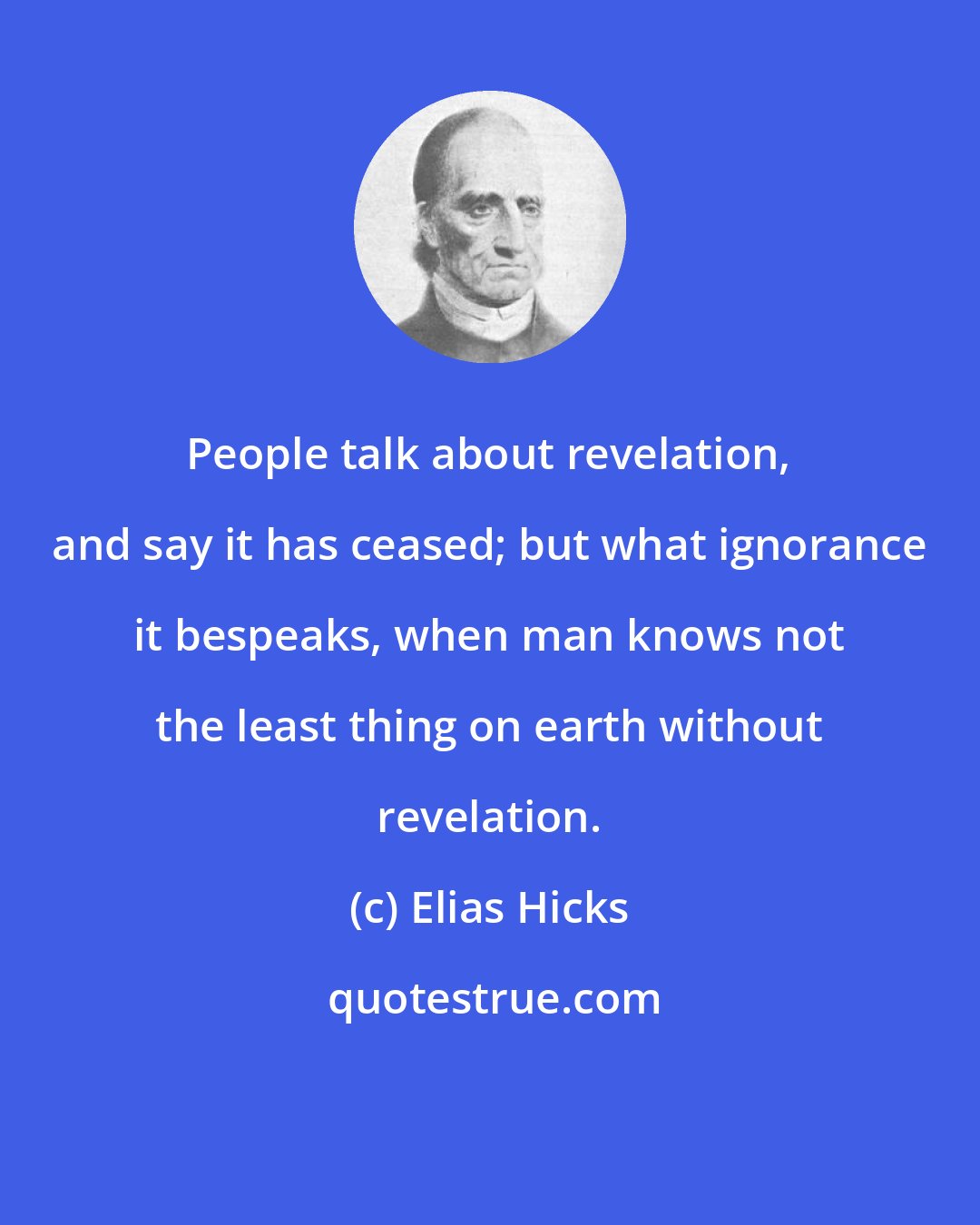 Elias Hicks: People talk about revelation, and say it has ceased; but what ignorance it bespeaks, when man knows not the least thing on earth without revelation.