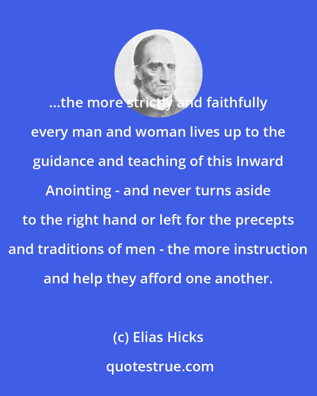 Elias Hicks: ...the more strictly and faithfully every man and woman lives up to the guidance and teaching of this Inward Anointing - and never turns aside to the right hand or left for the precepts and traditions of men - the more instruction and help they afford one another.