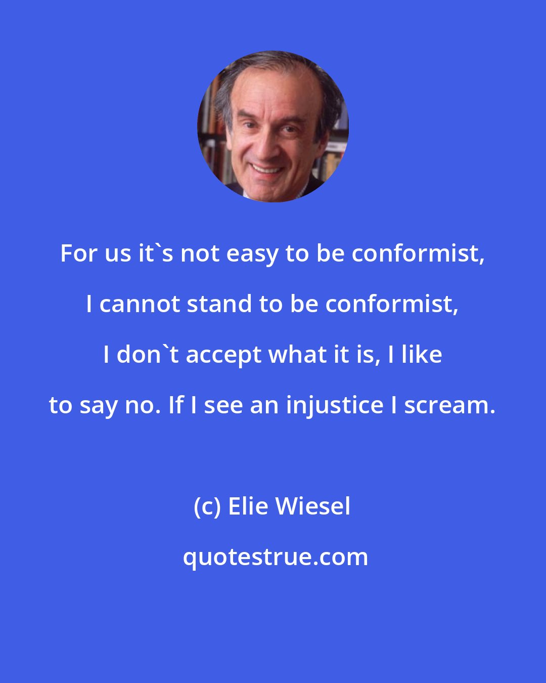 Elie Wiesel: For us it's not easy to be conformist, I cannot stand to be conformist, I don't accept what it is, I like to say no. If I see an injustice I scream.