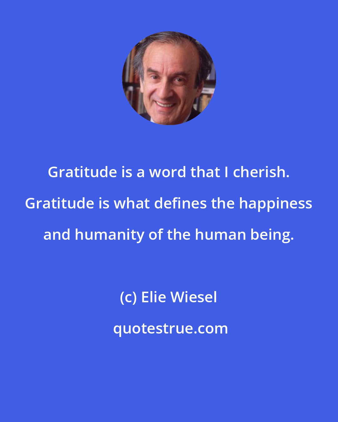 Elie Wiesel: Gratitude is a word that I cherish. Gratitude is what defines the happiness and humanity of the human being.