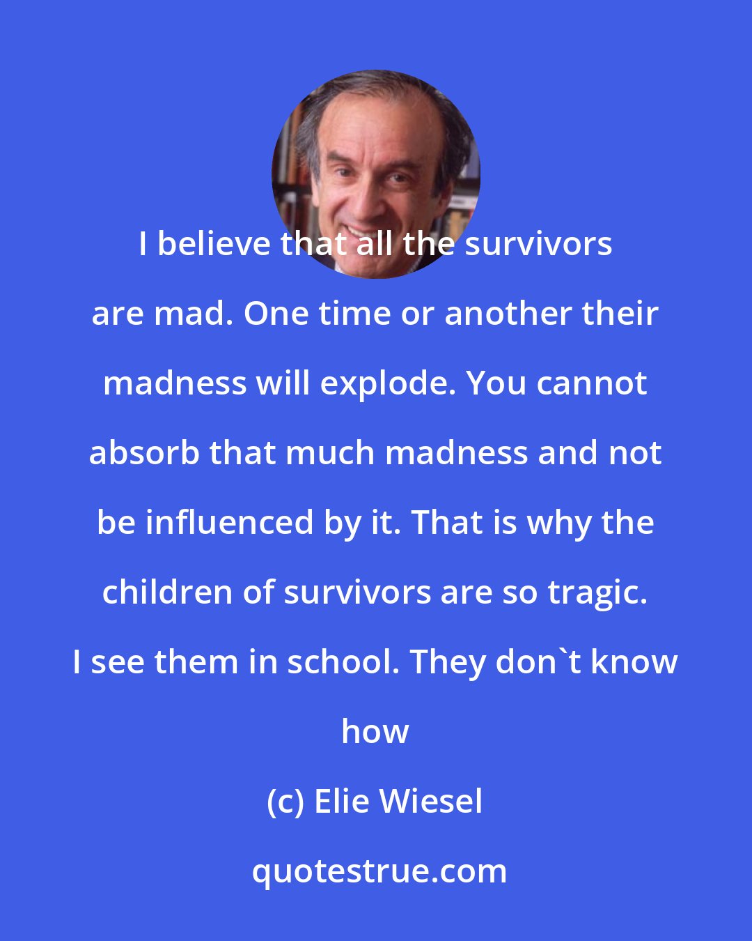 Elie Wiesel: I believe that all the survivors are mad. One time or another their madness will explode. You cannot absorb that much madness and not be influenced by it. That is why the children of survivors are so tragic. I see them in school. They don't know how