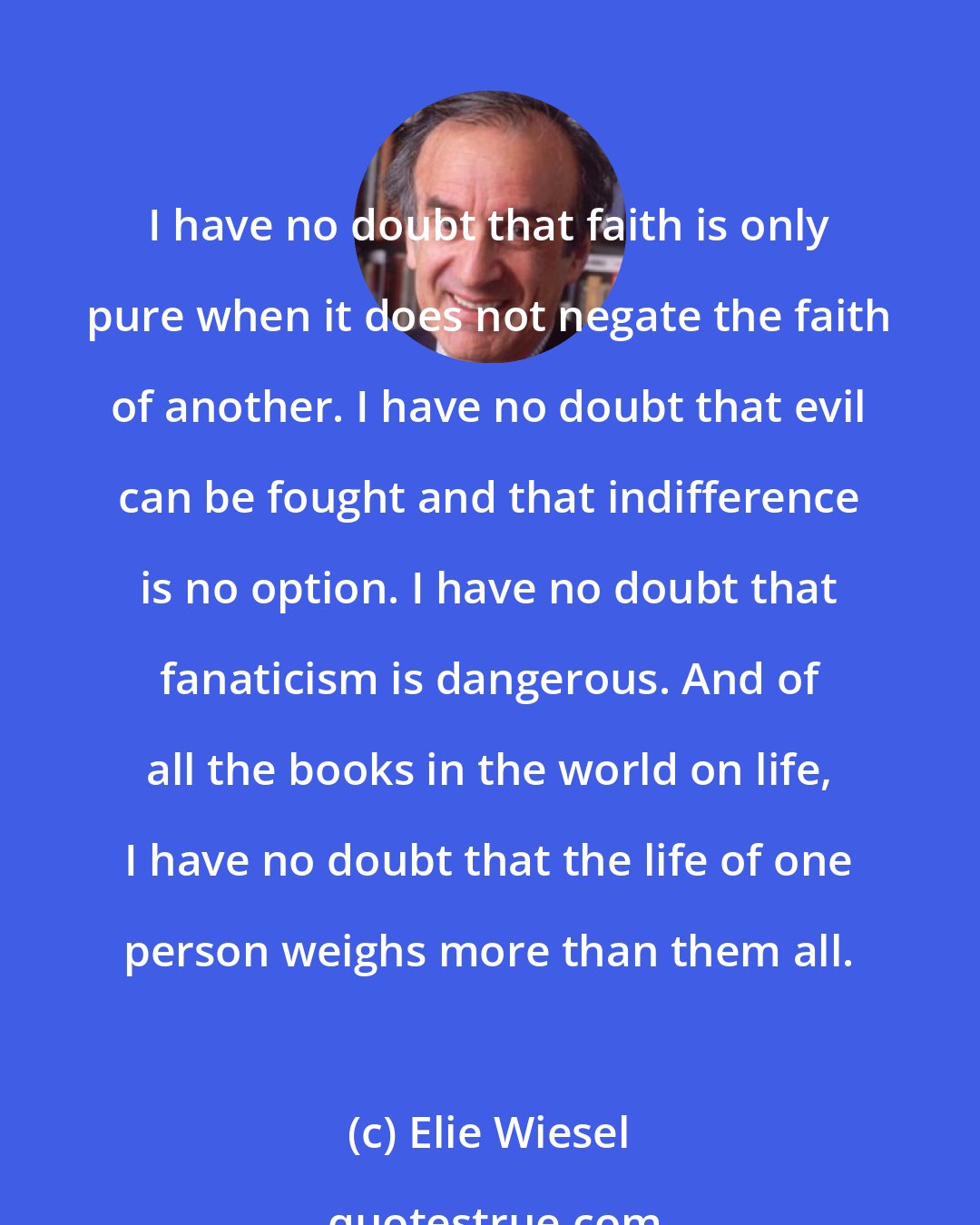 Elie Wiesel: I have no doubt that faith is only pure when it does not negate the faith of another. I have no doubt that evil can be fought and that indifference is no option. I have no doubt that fanaticism is dangerous. And of all the books in the world on life, I have no doubt that the life of one person weighs more than them all.