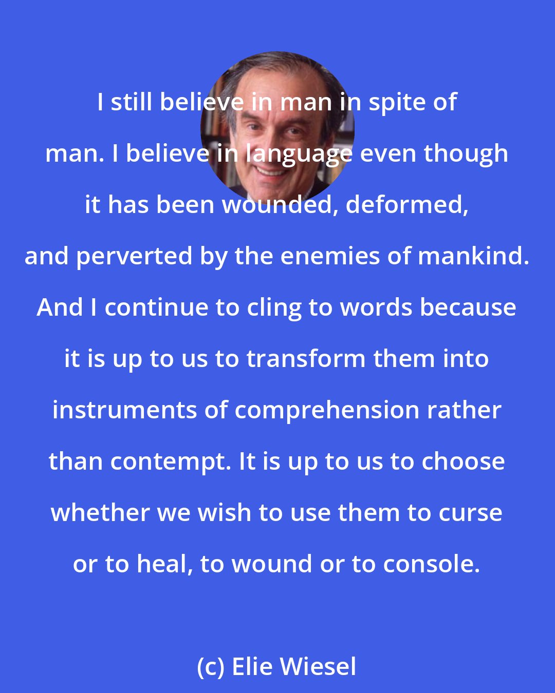 Elie Wiesel: I still believe in man in spite of man. I believe in language even though it has been wounded, deformed, and perverted by the enemies of mankind. And I continue to cling to words because it is up to us to transform them into instruments of comprehension rather than contempt. It is up to us to choose whether we wish to use them to curse or to heal, to wound or to console.