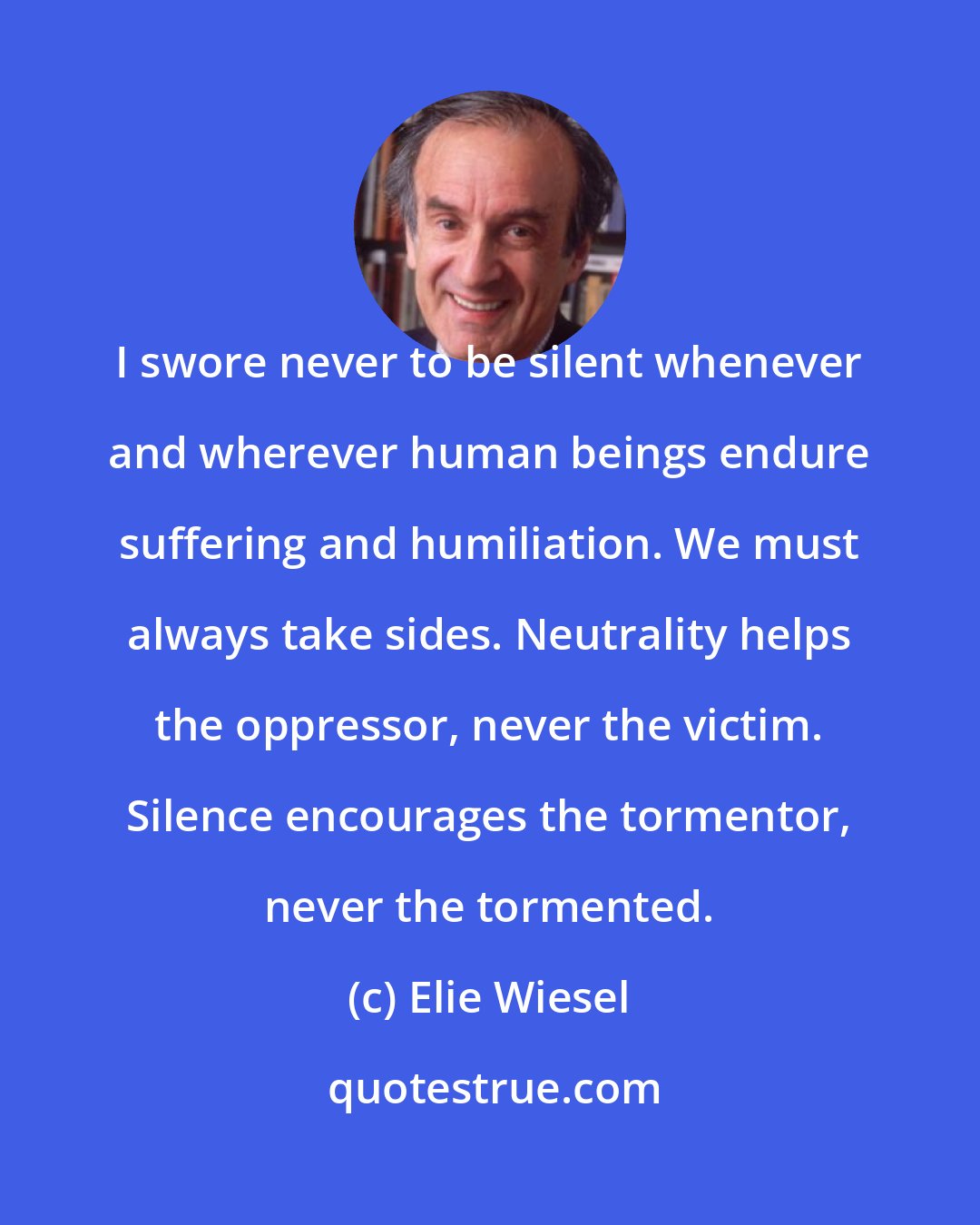 Elie Wiesel: I swore never to be silent whenever and wherever human beings endure suffering and humiliation. We must always take sides. Neutrality helps the oppressor, never the victim. Silence encourages the tormentor, never the tormented.