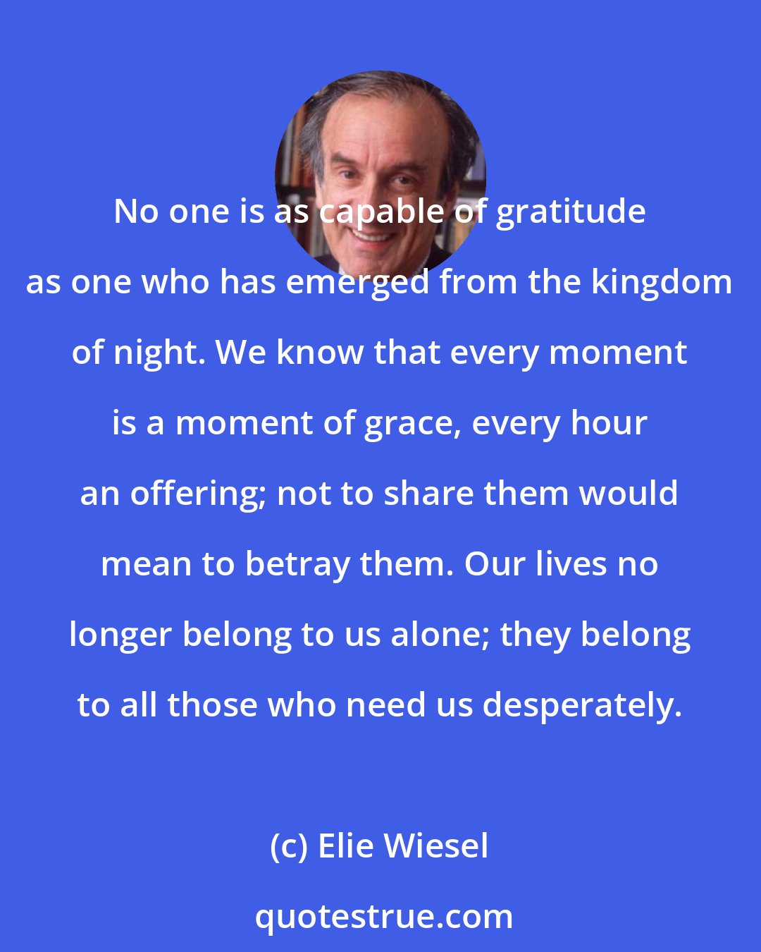 Elie Wiesel: No one is as capable of gratitude as one who has emerged from the kingdom of night. We know that every moment is a moment of grace, every hour an offering; not to share them would mean to betray them. Our lives no longer belong to us alone; they belong to all those who need us desperately.