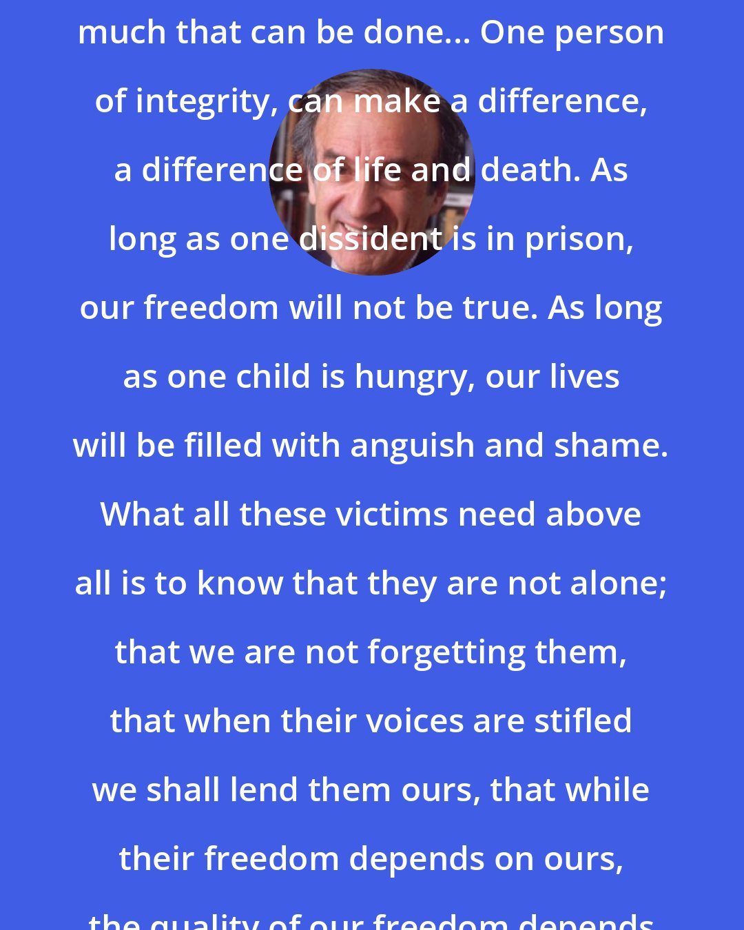 Elie Wiesel: There is much to be done, there is much that can be done... One person of integrity, can make a difference, a difference of life and death. As long as one dissident is in prison, our freedom will not be true. As long as one child is hungry, our lives will be filled with anguish and shame. What all these victims need above all is to know that they are not alone; that we are not forgetting them, that when their voices are stifled we shall lend them ours, that while their freedom depends on ours, the quality of our freedom depends on theirs.