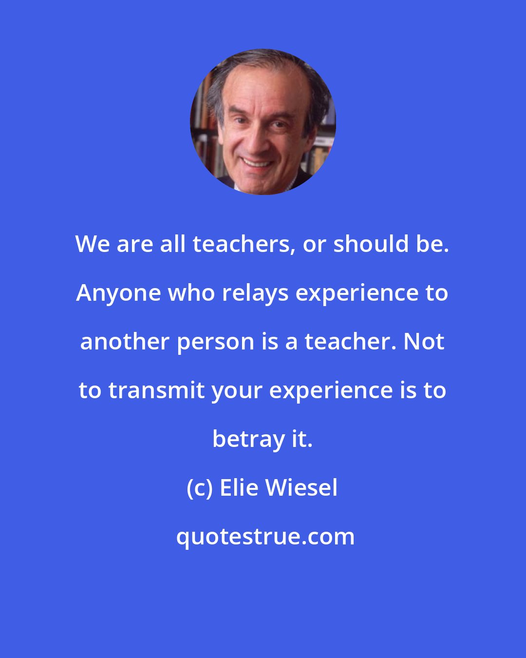 Elie Wiesel: We are all teachers, or should be. Anyone who relays experience to another person is a teacher. Not to transmit your experience is to betray it.