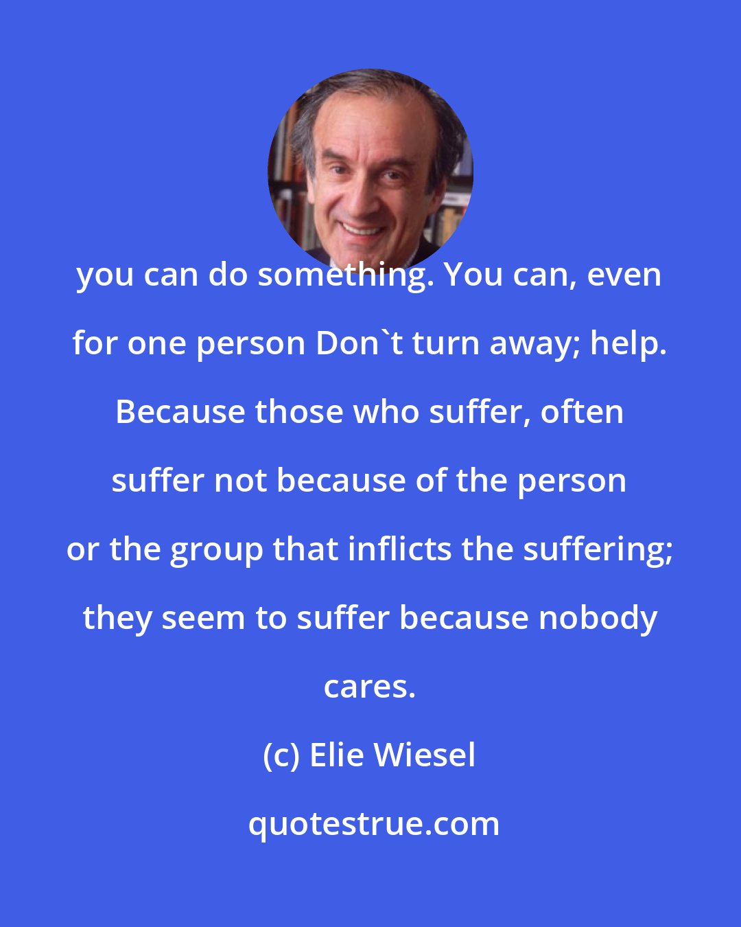 Elie Wiesel: you can do something. You can, even for one person Don't turn away; help. Because those who suffer, often suffer not because of the person or the group that inflicts the suffering; they seem to suffer because nobody cares.