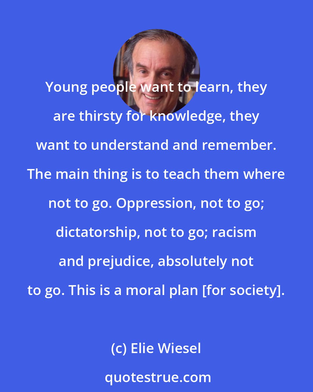Elie Wiesel: Young people want to learn, they are thirsty for knowledge, they want to understand and remember. The main thing is to teach them where not to go. Oppression, not to go; dictatorship, not to go; racism and prejudice, absolutely not to go. This is a moral plan [for society].