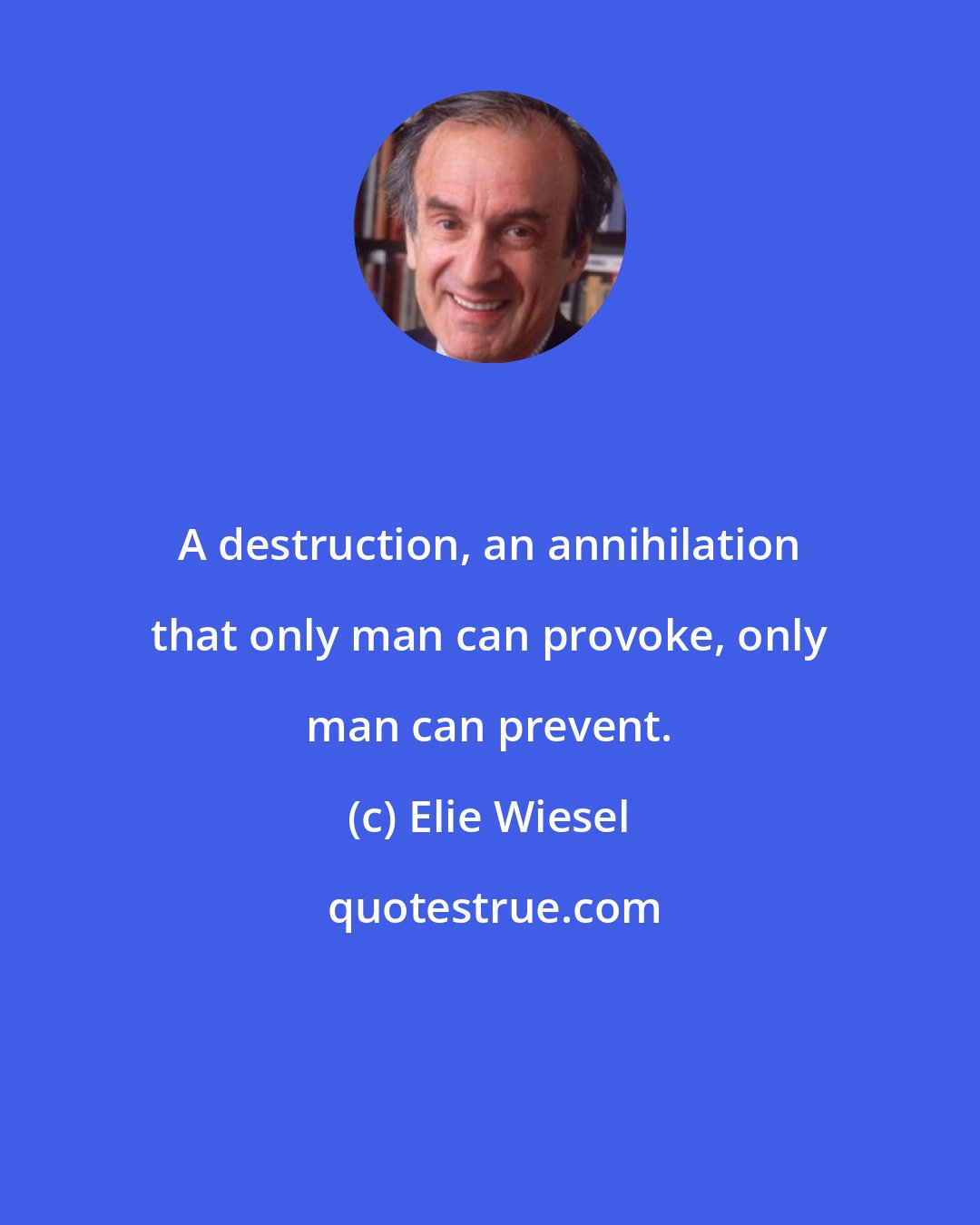 Elie Wiesel: A destruction, an annihilation that only man can provoke, only man can prevent.