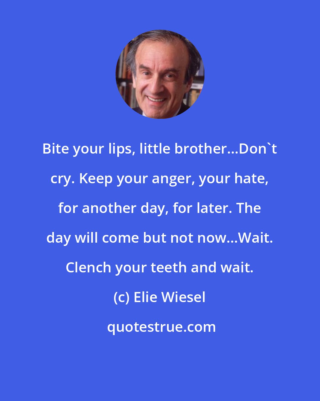 Elie Wiesel: Bite your lips, little brother...Don't cry. Keep your anger, your hate, for another day, for later. The day will come but not now...Wait. Clench your teeth and wait.