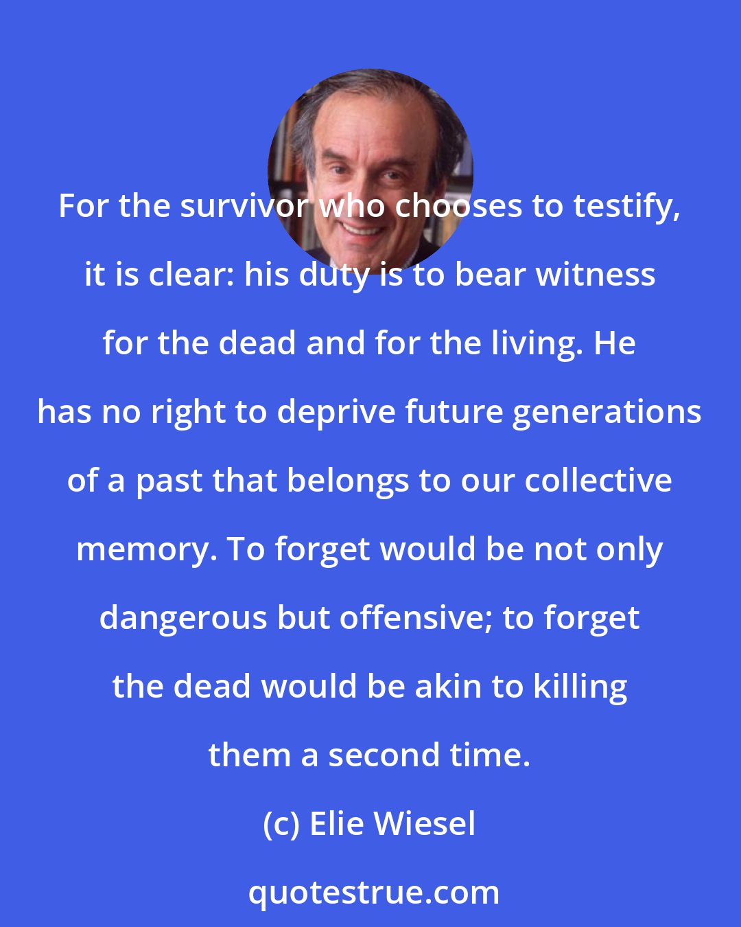 Elie Wiesel: For the survivor who chooses to testify, it is clear: his duty is to bear witness for the dead and for the living. He has no right to deprive future generations of a past that belongs to our collective memory. To forget would be not only dangerous but offensive; to forget the dead would be akin to killing them a second time.
