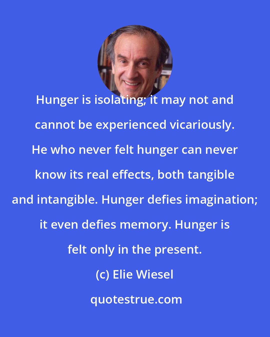 Elie Wiesel: Hunger is isolating; it may not and cannot be experienced vicariously. He who never felt hunger can never know its real effects, both tangible and intangible. Hunger defies imagination; it even defies memory. Hunger is felt only in the present.