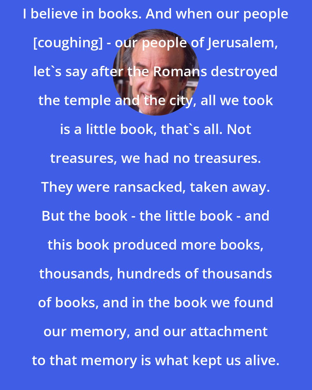 Elie Wiesel: I believe in books. And when our people [coughing] - our people of Jerusalem, let's say after the Romans destroyed the temple and the city, all we took is a little book, that's all. Not treasures, we had no treasures. They were ransacked, taken away. But the book - the little book - and this book produced more books, thousands, hundreds of thousands of books, and in the book we found our memory, and our attachment to that memory is what kept us alive.