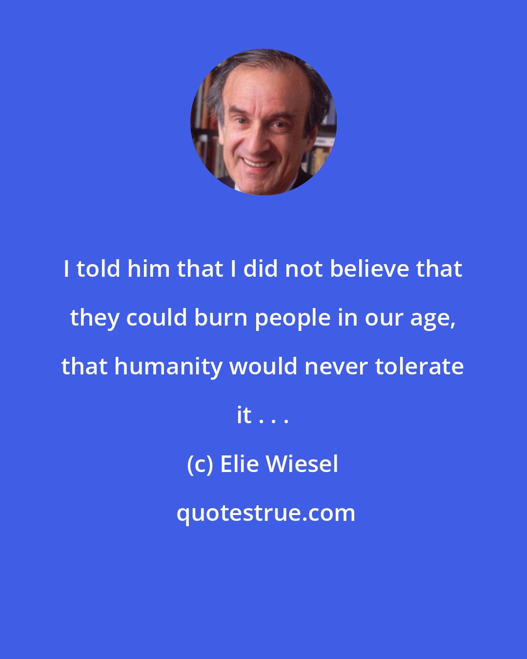 Elie Wiesel: I told him that I did not believe that they could burn people in our age, that humanity would never tolerate it . . .