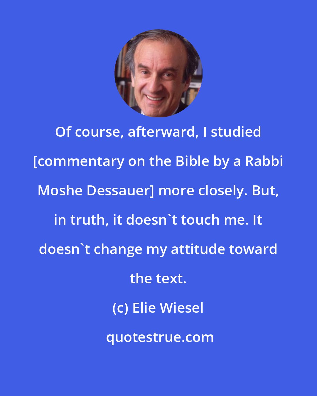 Elie Wiesel: Of course, afterward, I studied [commentary on the Bible by a Rabbi Moshe Dessauer] more closely. But, in truth, it doesn't touch me. It doesn't change my attitude toward the text.