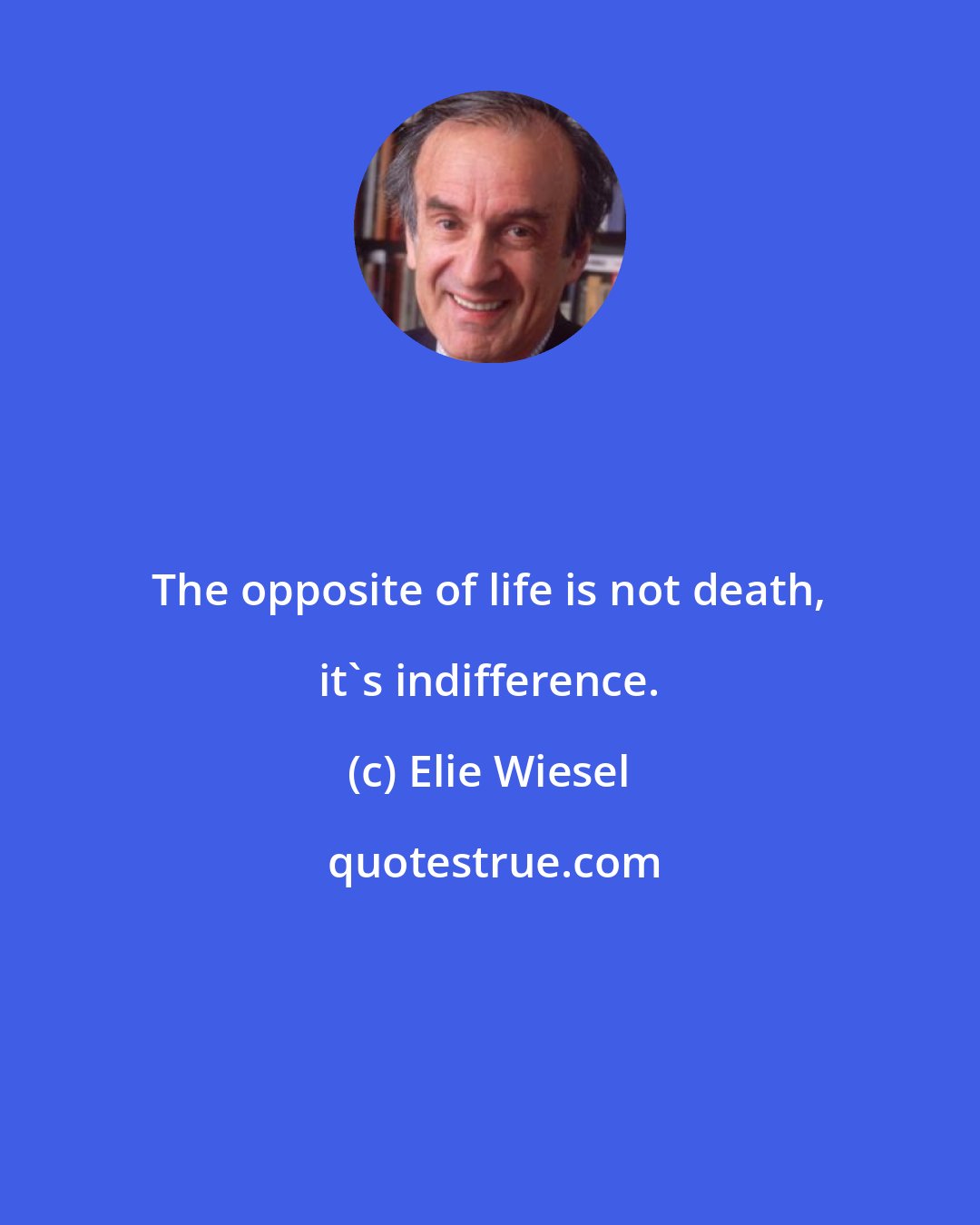 Elie Wiesel: The opposite of life is not death, it's indifference.