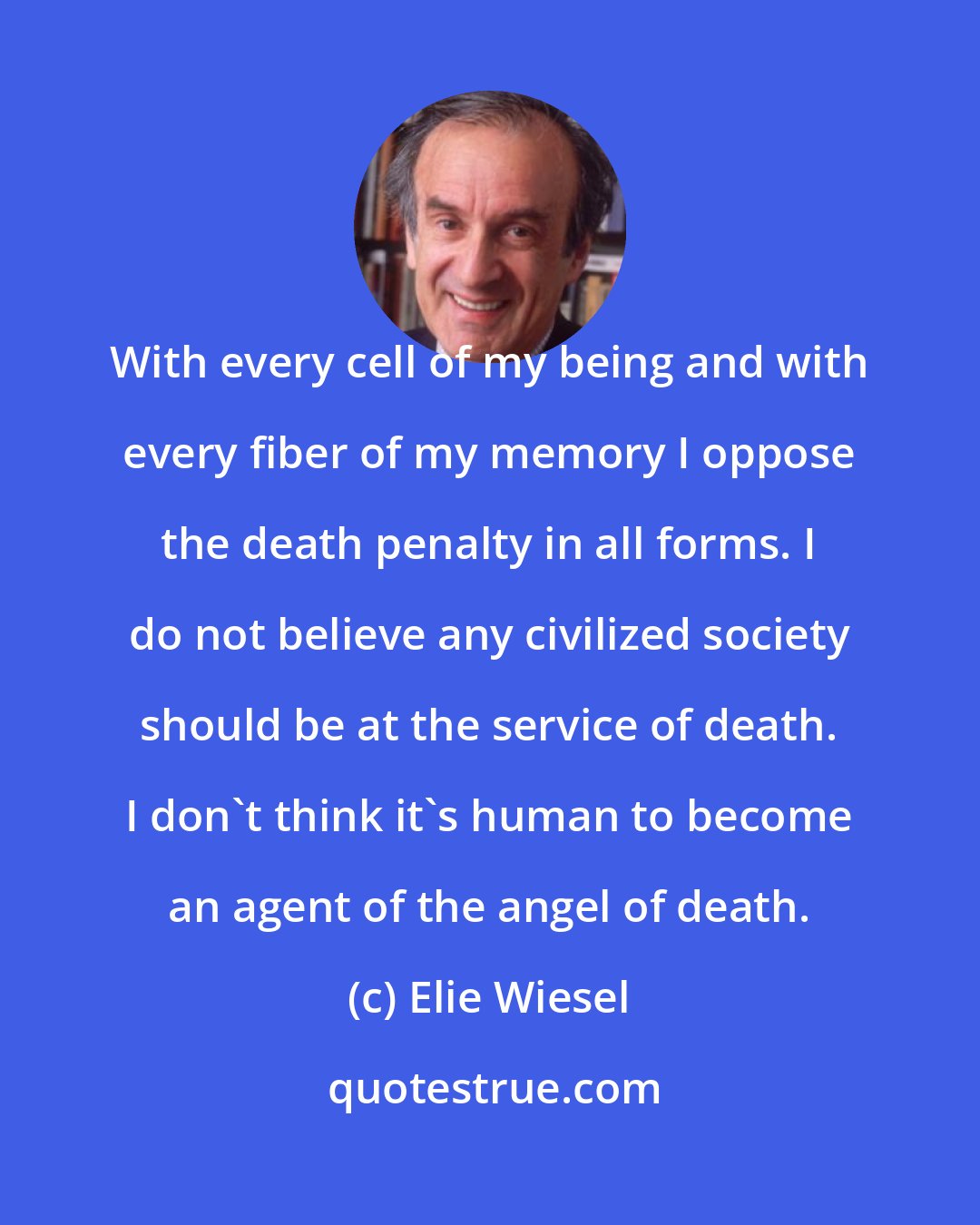 Elie Wiesel: With every cell of my being and with every fiber of my memory I oppose the death penalty in all forms. I do not believe any civilized society should be at the service of death. I don't think it's human to become an agent of the angel of death.