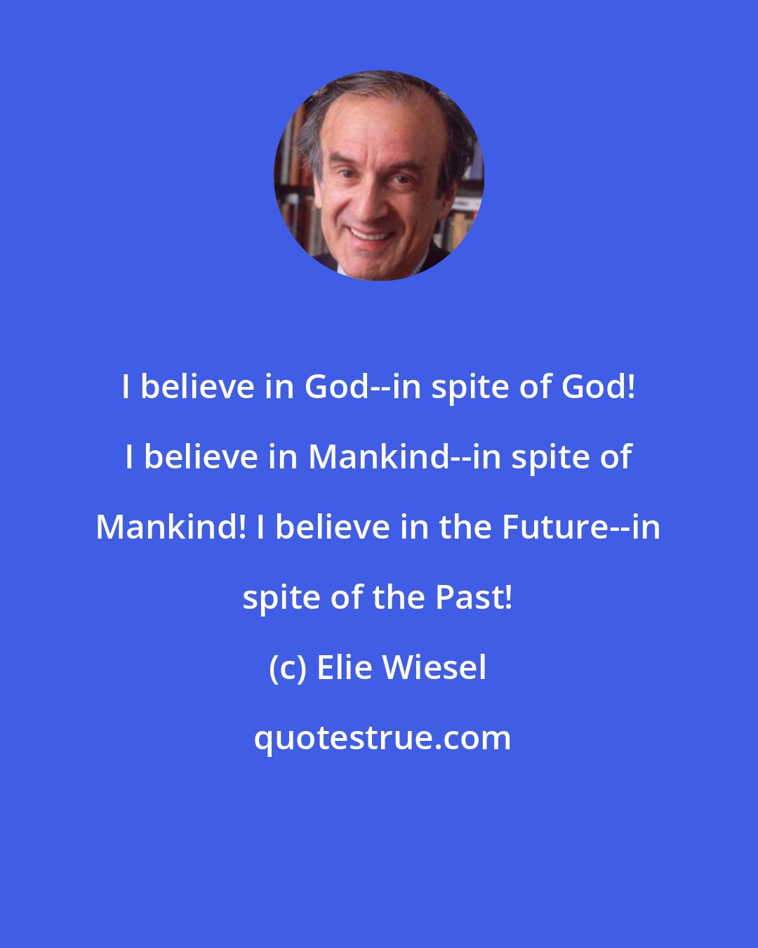 Elie Wiesel: I believe in God--in spite of God! I believe in Mankind--in spite of Mankind! I believe in the Future--in spite of the Past!