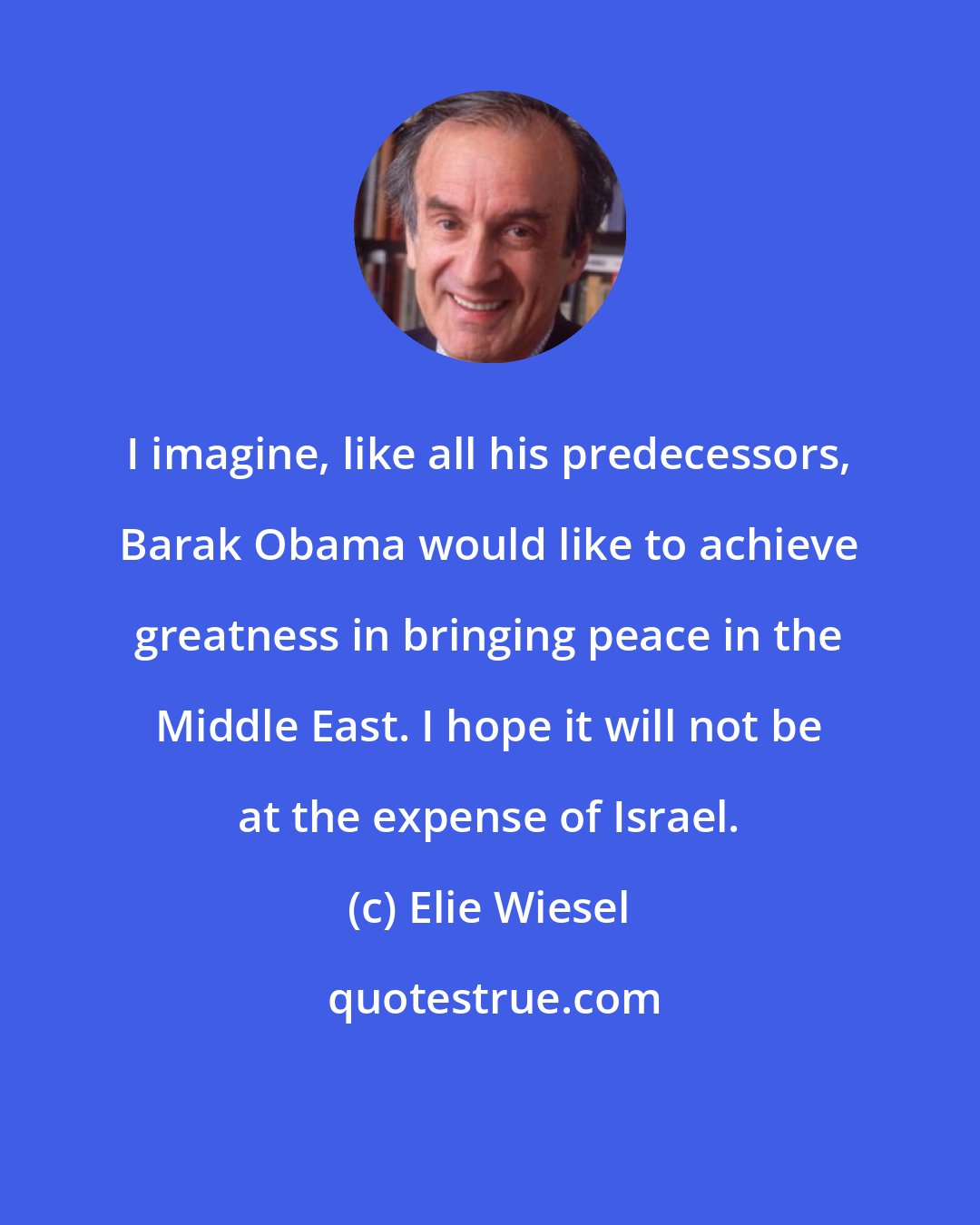 Elie Wiesel: I imagine, like all his predecessors, Barak Obama would like to achieve greatness in bringing peace in the Middle East. I hope it will not be at the expense of Israel.