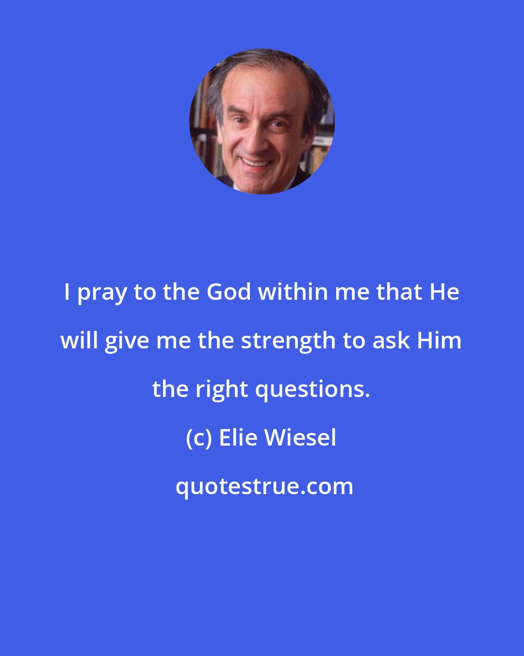 Elie Wiesel: I pray to the God within me that He will give me the strength to ask Him the right questions.