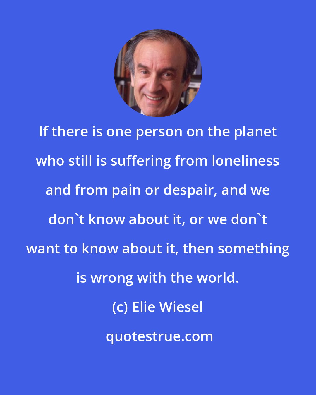 Elie Wiesel: If there is one person on the planet who still is suffering from loneliness and from pain or despair, and we don't know about it, or we don't want to know about it, then something is wrong with the world.