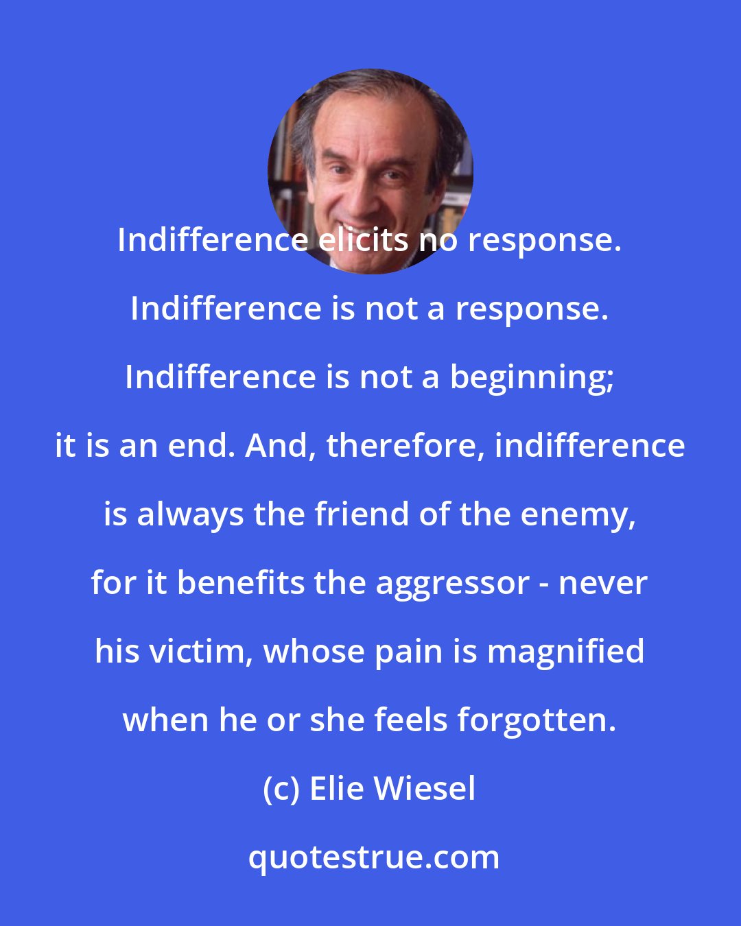Elie Wiesel: Indifference elicits no response. Indifference is not a response. Indifference is not a beginning; it is an end. And, therefore, indifference is always the friend of the enemy, for it benefits the aggressor - never his victim, whose pain is magnified when he or she feels forgotten.