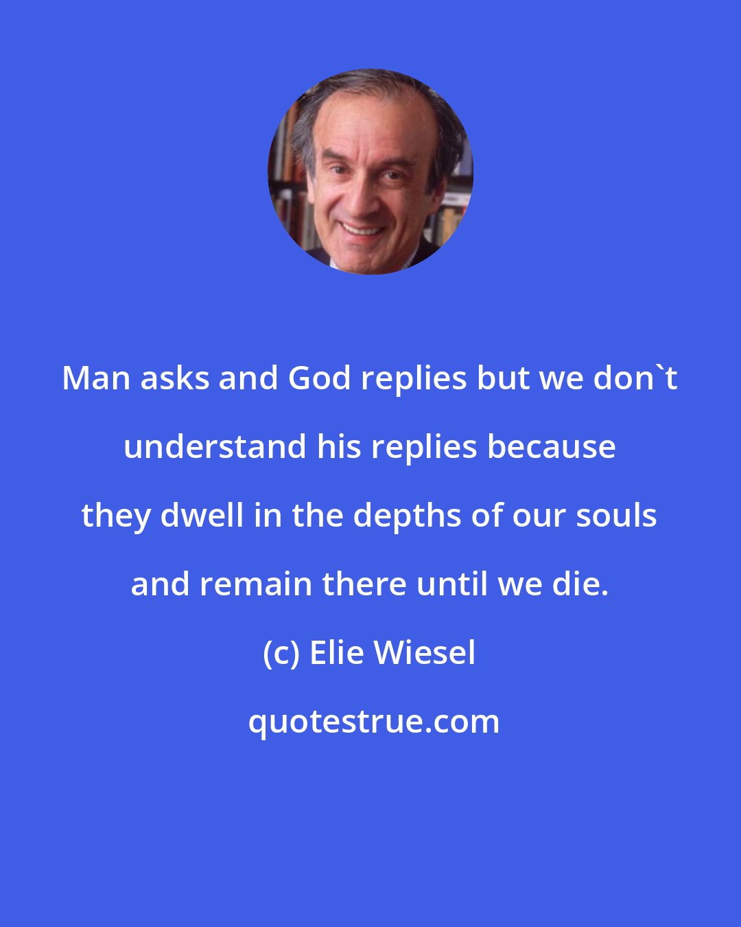 Elie Wiesel: Man asks and God replies but we don't understand his replies because they dwell in the depths of our souls and remain there until we die.