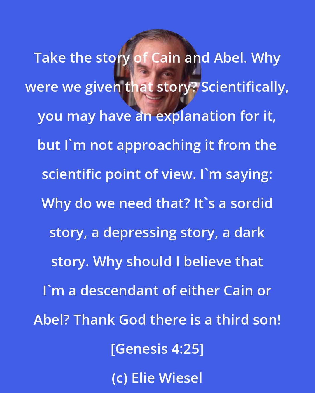 Elie Wiesel: Take the story of Cain and Abel. Why were we given that story? Scientifically, you may have an explanation for it, but I'm not approaching it from the scientific point of view. I'm saying: Why do we need that? It's a sordid story, a depressing story, a dark story. Why should I believe that I'm a descendant of either Cain or Abel? Thank God there is a third son! [Genesis 4:25]