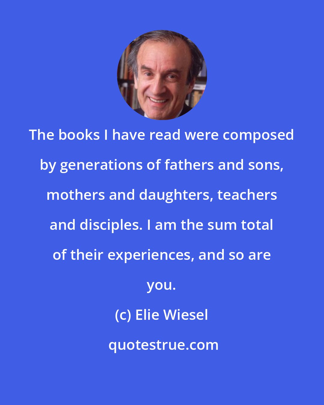 Elie Wiesel: The books I have read were composed by generations of fathers and sons, mothers and daughters, teachers and disciples. I am the sum total of their experiences, and so are you.