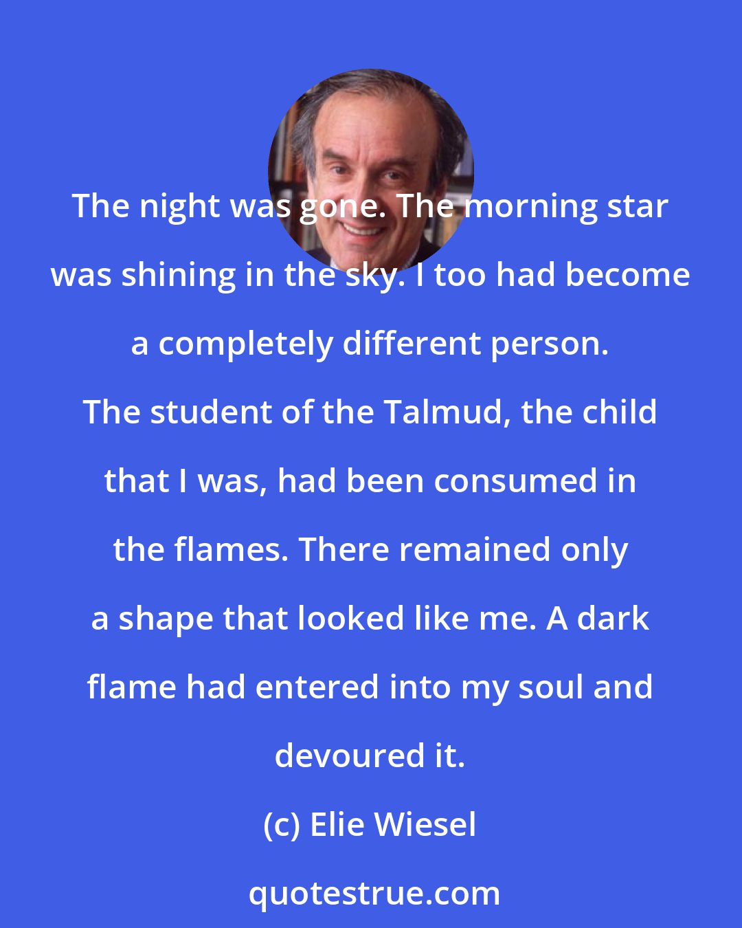 Elie Wiesel: The night was gone. The morning star was shining in the sky. I too had become a completely different person. The student of the Talmud, the child that I was, had been consumed in the flames. There remained only a shape that looked like me. A dark flame had entered into my soul and devoured it.