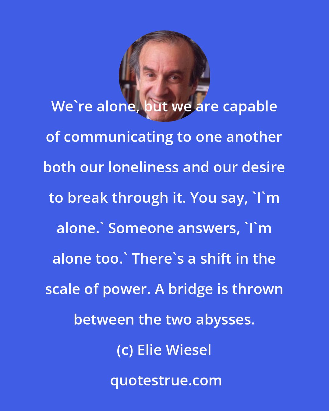 Elie Wiesel: We're alone, but we are capable of communicating to one another both our loneliness and our desire to break through it. You say, 'I'm alone.' Someone answers, 'I'm alone too.' There's a shift in the scale of power. A bridge is thrown between the two abysses.