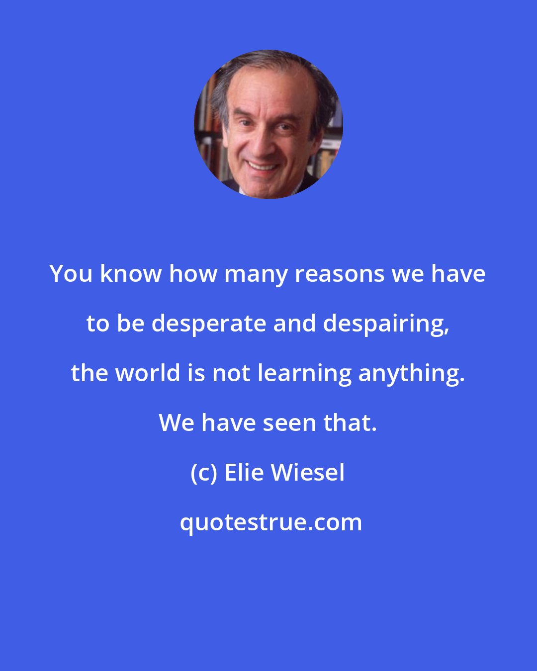 Elie Wiesel: You know how many reasons we have to be desperate and despairing, the world is not learning anything. We have seen that.