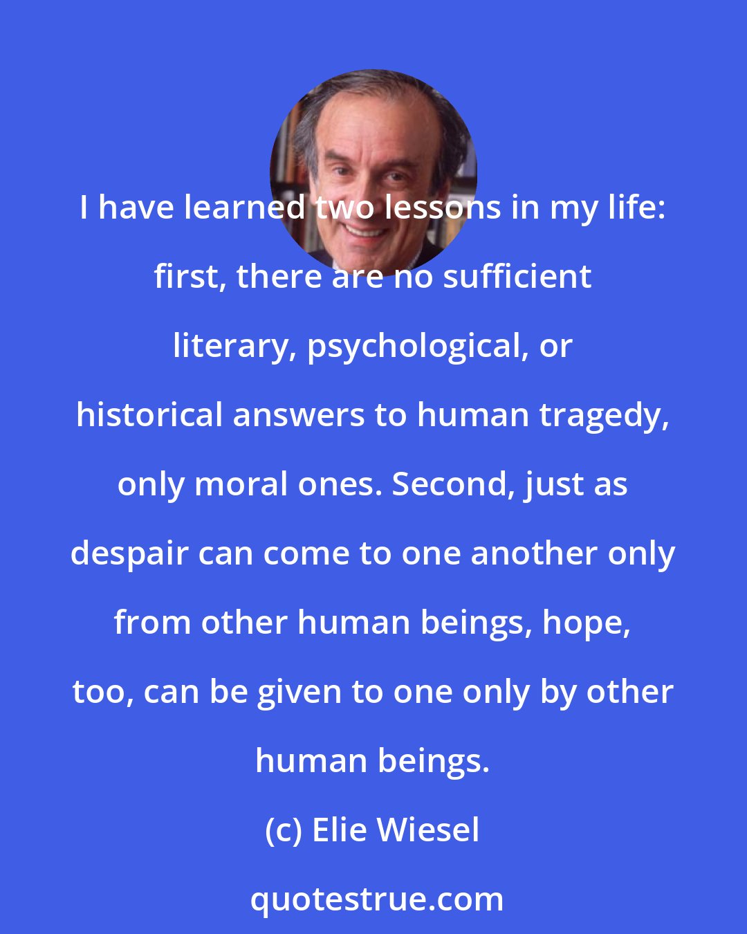 Elie Wiesel: I have learned two lessons in my life: first, there are no sufficient literary, psychological, or historical answers to human tragedy, only moral ones. Second, just as despair can come to one another only from other human beings, hope, too, can be given to one only by other human beings.