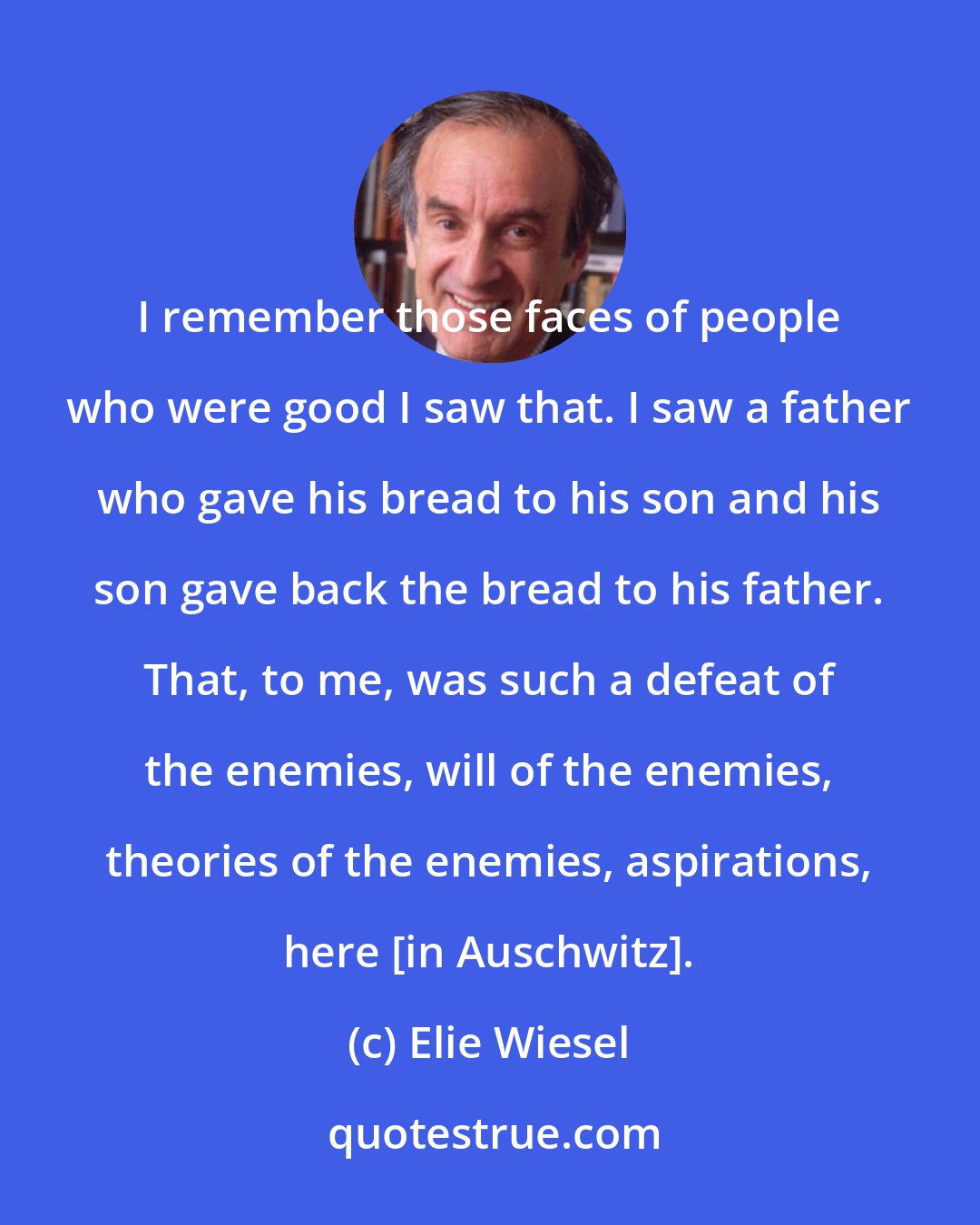 Elie Wiesel: I remember those faces of people who were good I saw that. I saw a father who gave his bread to his son and his son gave back the bread to his father. That, to me, was such a defeat of the enemies, will of the enemies, theories of the enemies, aspirations, here [in Auschwitz].