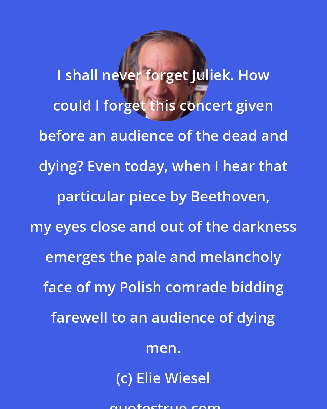 Elie Wiesel: I shall never forget Juliek. How could I forget this concert given before an audience of the dead and dying? Even today, when I hear that particular piece by Beethoven, my eyes close and out of the darkness emerges the pale and melancholy face of my Polish comrade bidding farewell to an audience of dying men.