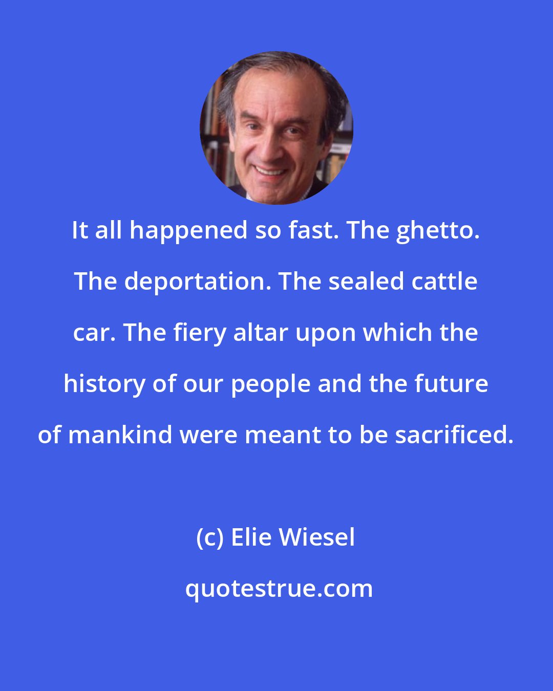 Elie Wiesel: It all happened so fast. The ghetto. The deportation. The sealed cattle car. The fiery altar upon which the history of our people and the future of mankind were meant to be sacrificed.