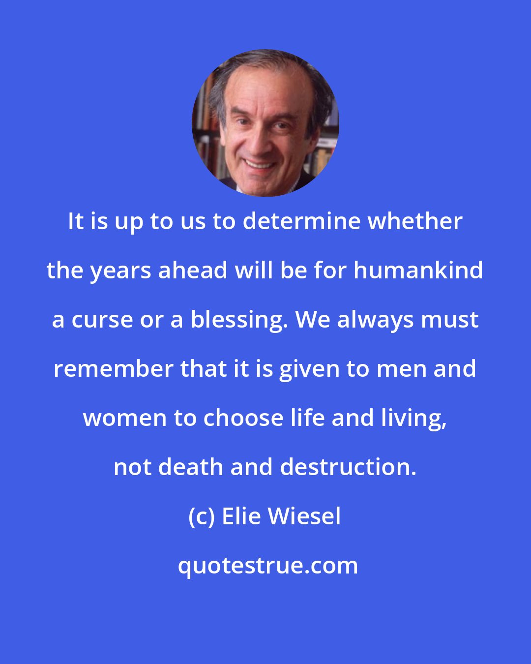 Elie Wiesel: It is up to us to determine whether the years ahead will be for humankind a curse or a blessing. We always must remember that it is given to men and women to choose life and living, not death and destruction.