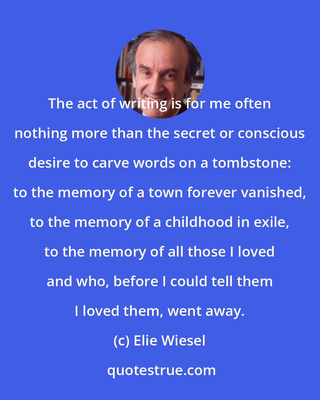 Elie Wiesel: The act of writing is for me often nothing more than the secret or conscious desire to carve words on a tombstone: to the memory of a town forever vanished, to the memory of a childhood in exile, to the memory of all those I loved and who, before I could tell them I loved them, went away.