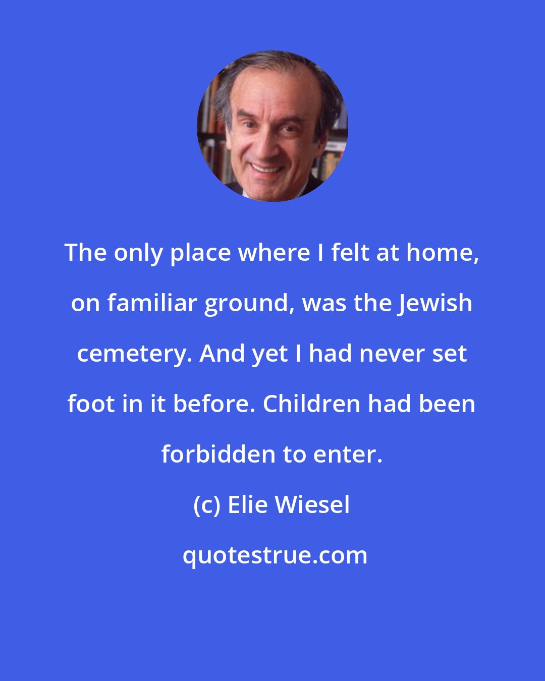 Elie Wiesel: The only place where I felt at home, on familiar ground, was the Jewish cemetery. And yet I had never set foot in it before. Children had been forbidden to enter.