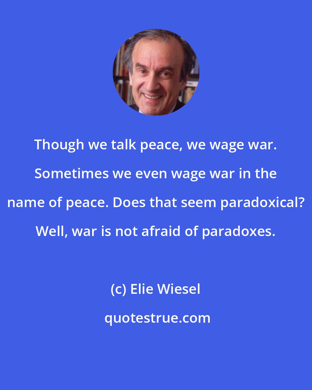 Elie Wiesel: Though we talk peace, we wage war. Sometimes we even wage war in the name of peace. Does that seem paradoxical? Well, war is not afraid of paradoxes.