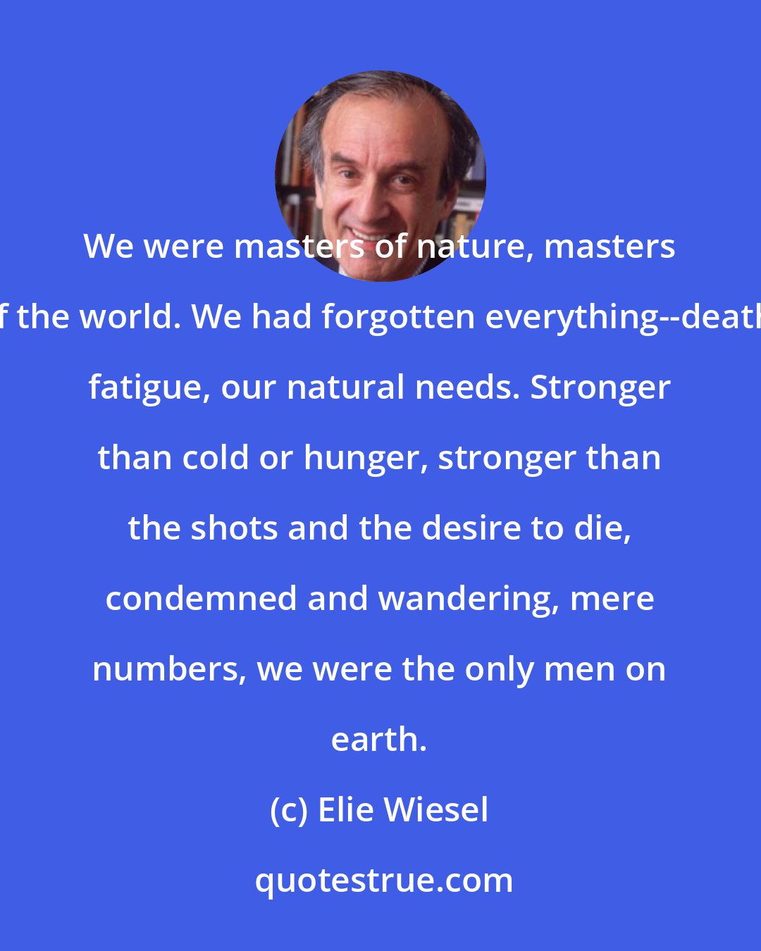 Elie Wiesel: We were masters of nature, masters of the world. We had forgotten everything--death, fatigue, our natural needs. Stronger than cold or hunger, stronger than the shots and the desire to die, condemned and wandering, mere numbers, we were the only men on earth.