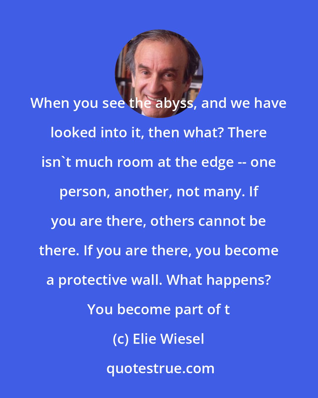 Elie Wiesel: When you see the abyss, and we have looked into it, then what? There isn't much room at the edge -- one person, another, not many. If you are there, others cannot be there. If you are there, you become a protective wall. What happens? You become part of t