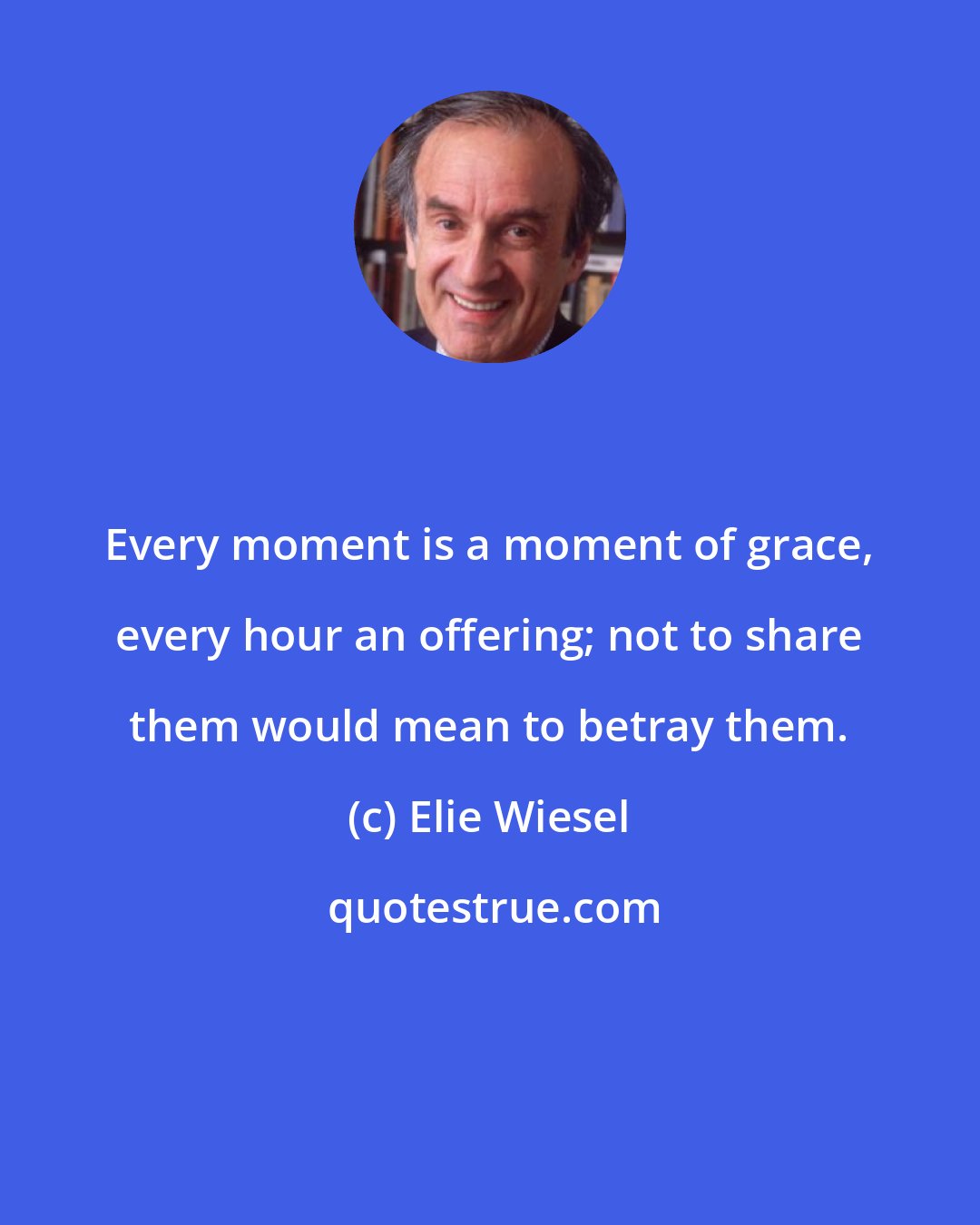 Elie Wiesel: Every moment is a moment of grace, every hour an offering; not to share them would mean to betray them.