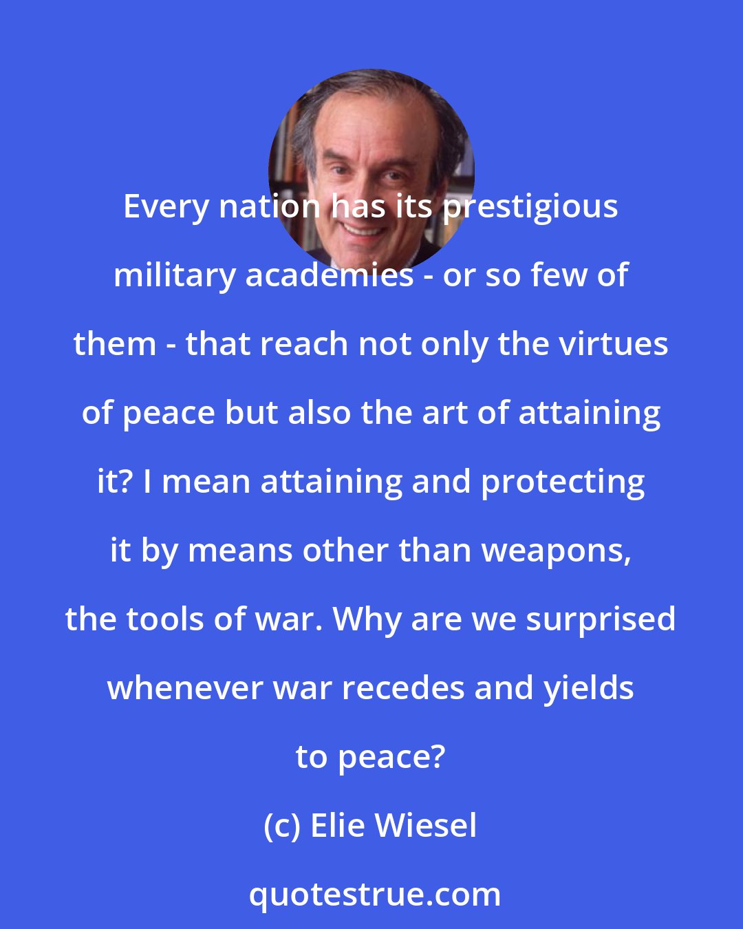Elie Wiesel: Every nation has its prestigious military academies - or so few of them - that reach not only the virtues of peace but also the art of attaining it? I mean attaining and protecting it by means other than weapons, the tools of war. Why are we surprised whenever war recedes and yields to peace?