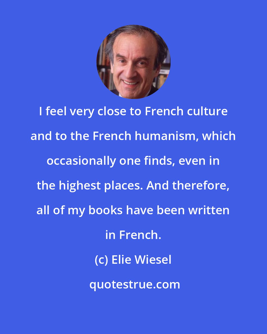 Elie Wiesel: I feel very close to French culture and to the French humanism, which occasionally one finds, even in the highest places. And therefore, all of my books have been written in French.
